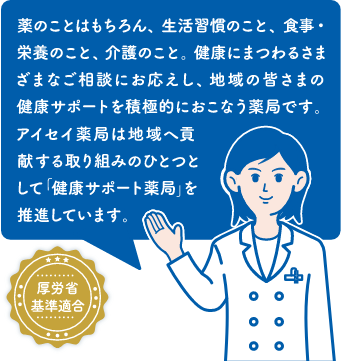 薬のことはもちろん、生活習慣のこと、食事・栄養のこと、介護のこと。健康にまつわるさまざまなご相談にお応えし、地域の皆さまの健康サポートを積極的に行う薬局です。アイセイ薬局は地域へ貢献する取り組みのひとつとして「健康サポート薬局」を推進しています。